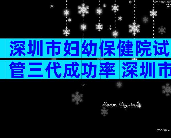 深圳市妇幼保健院试管三代成功率 深圳市妇幼保健院试管三代成功率多少